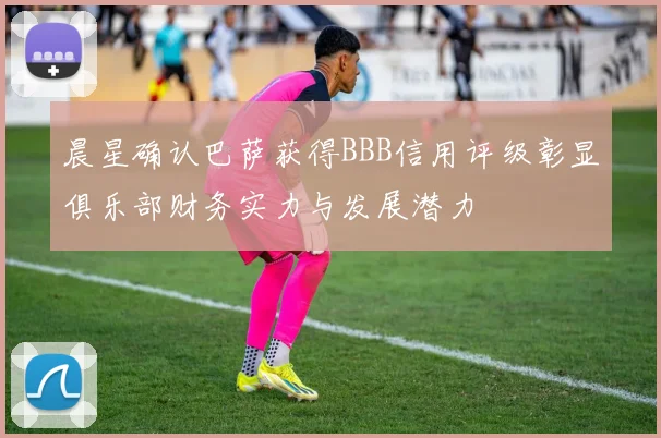 晨星确认巴萨获得BBB信用评级彰显俱乐部财务实力与发展潜力