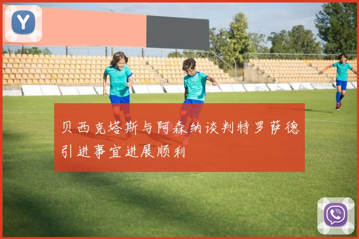 贝西克塔斯与阿森纳谈判特罗萨德引进事宜进展顺利
