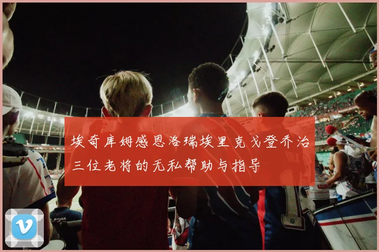 埃奇库姆感恩洛瑞埃里克戈登乔治三位老将的无私帮助与指导