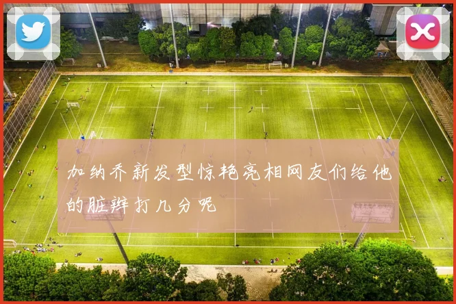 加纳乔新发型惊艳亮相网友们给他的脏辫打几分呢