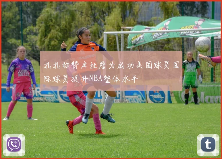 扎扎称赞库杜詹为成功美国球员国际球员提升NBA整体水平