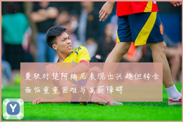 曼联对楚阿梅尼表现出兴趣但转会面临重重困难与高薪障碍