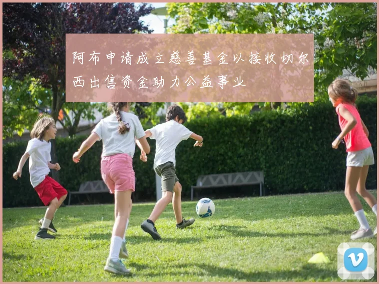 阿布申请成立慈善基金以接收切尔西出售资金助力公益事业