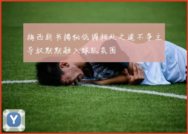 梅西新书揭秘低调相处之道不争主导权默默融入球队氛围