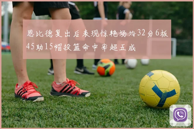恩比德复出后表现惊艳场均32分6板45助15帽投篮命中率超五成
