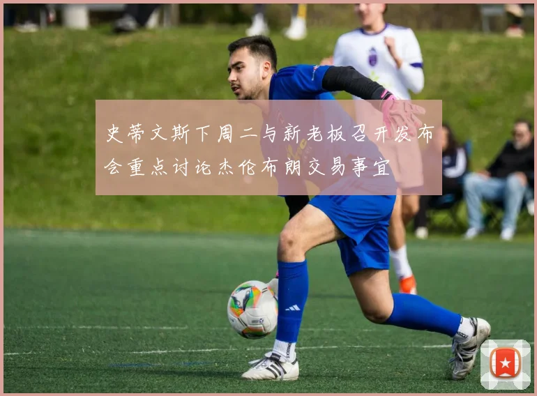 史蒂文斯下周二与新老板召开发布会重点讨论杰伦布朗交易事宜
