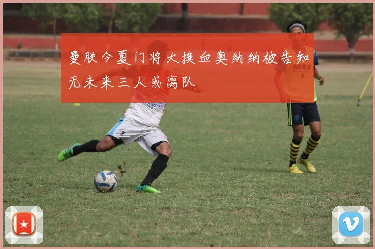 曼联今夏门将大换血奥纳纳被告知无未来三人或离队