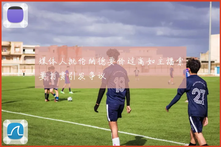 媒体人批伦纳德要价过高如主播索要打赏引发争议