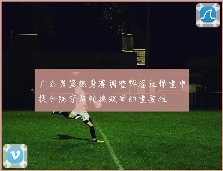 广东男篮热身赛调整阵容杜锋重申提升防守与转换效率的重要性