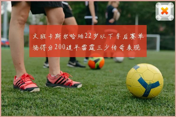 文班卡斯尔哈珀22岁以下季后赛单场得分200追平雷霆三少传奇表现