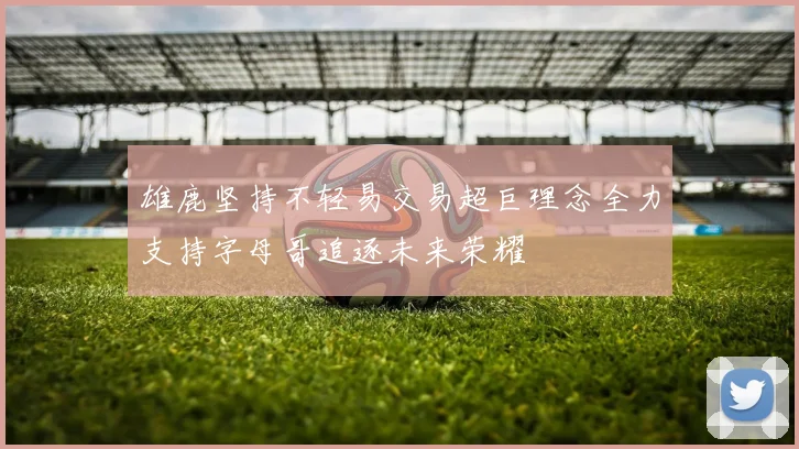 雄鹿坚持不轻易交易超巨理念全力支持字母哥追逐未来荣耀