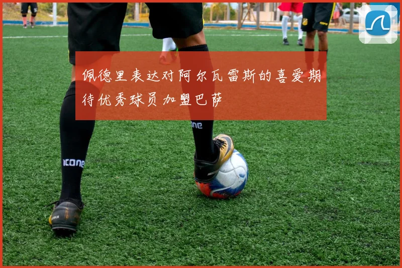 佩德里表达对阿尔瓦雷斯的喜爱期待优秀球员加盟巴萨