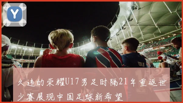 久违的荣耀U17男足时隔21年重返世少赛展现中国足球新希望
