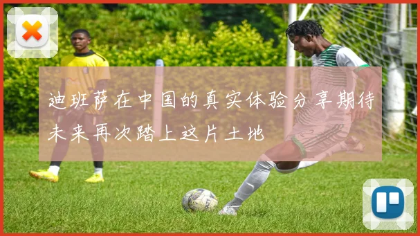 迪班萨在中国的真实体验分享期待未来再次踏上这片土地