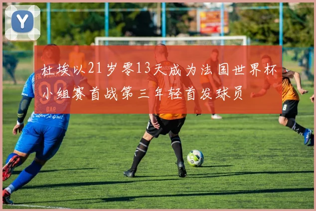 杜埃以21岁零13天成为法国世界杯小组赛首战第三年轻首发球员