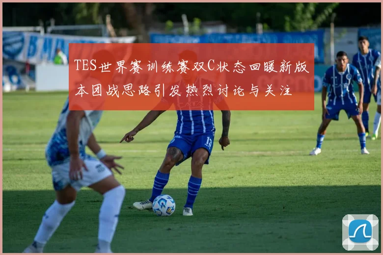 TES世界赛训练赛双C状态回暖新版本团战思路引发热烈讨论与关注
