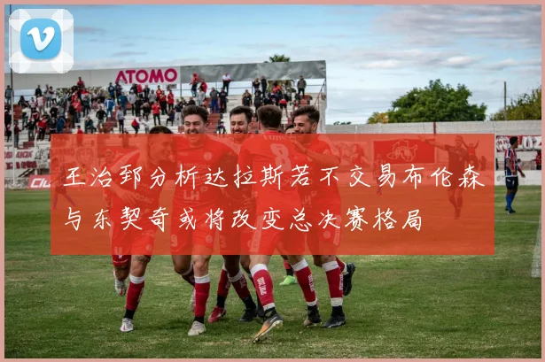 王治郅分析达拉斯若不交易布伦森与东契奇或将改变总决赛格局