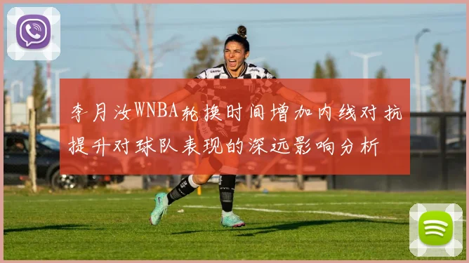 李月汝WNBA轮换时间增加内线对抗提升对球队表现的深远影响分析