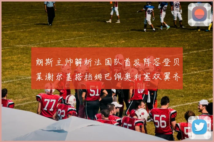 朗斯主帅解析法国队首发阵容登贝莱谢尔基搭档姆巴佩奥利塞双翼齐飞