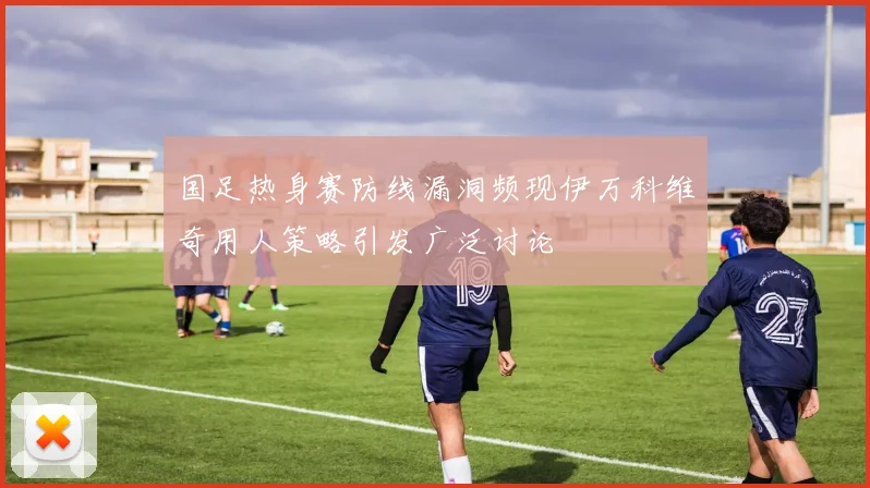 国足热身赛防线漏洞频现伊万科维奇用人策略引发广泛讨论