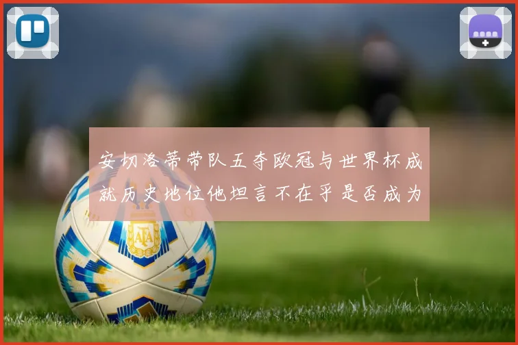 安切洛蒂带队五夺欧冠与世界杯成就历史地位他坦言不在乎是否成为第一人