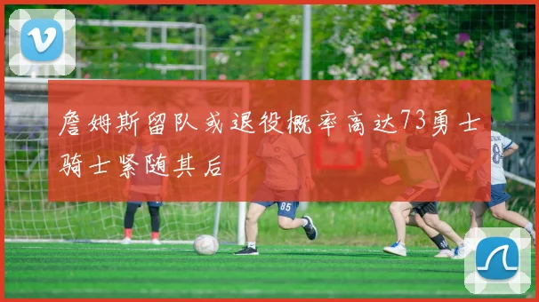 詹姆斯留队或退役概率高达73勇士骑士紧随其后