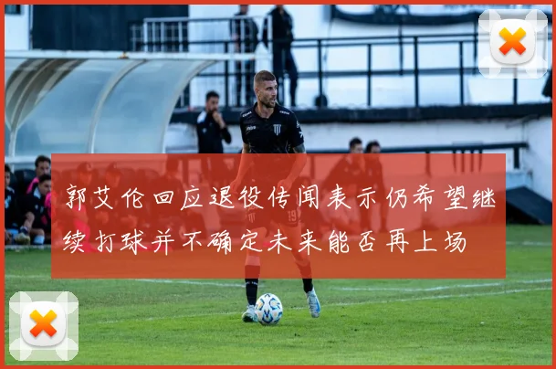 郭艾伦回应退役传闻表示仍希望继续打球并不确定未来能否再上场