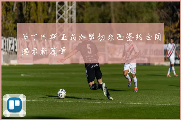 马丁内斯正式加盟切尔西签约合同揭示新篇章