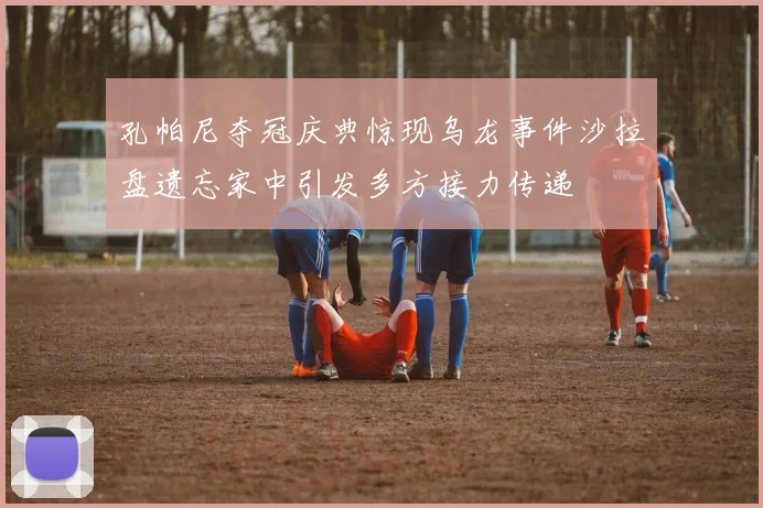孔帕尼夺冠庆典惊现乌龙事件沙拉盘遗忘家中引发多方接力传递