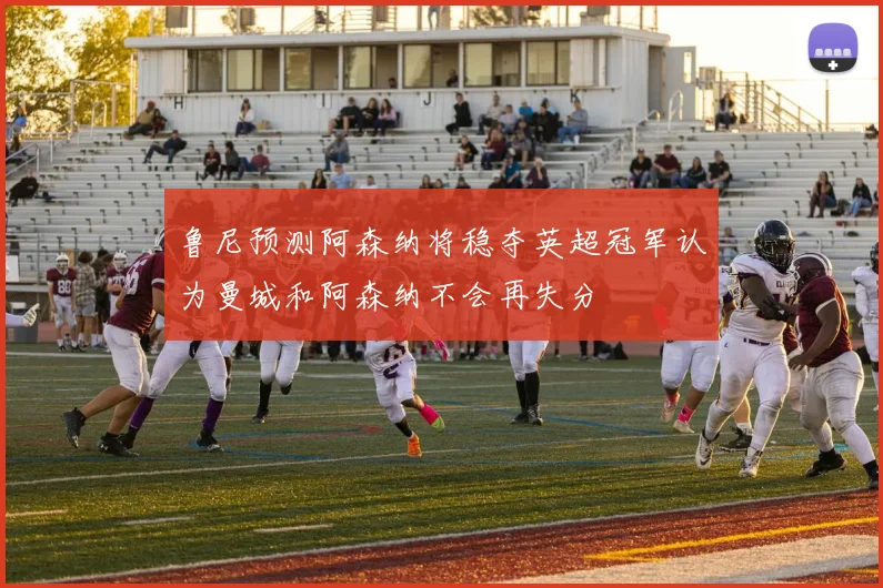 鲁尼预测阿森纳将稳夺英超冠军认为曼城和阿森纳不会再失分