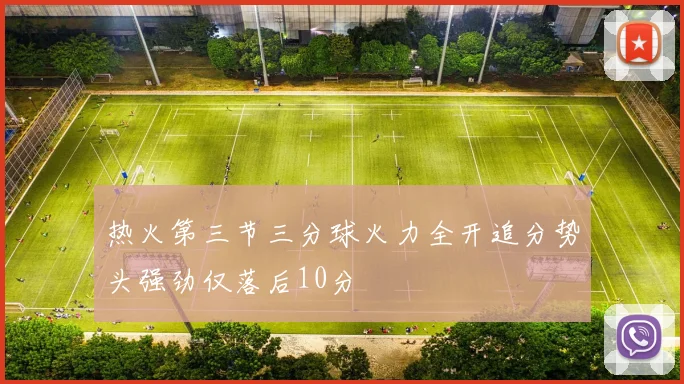 热火第三节三分球火力全开追分势头强劲仅落后10分