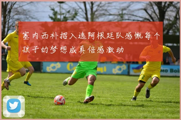 塞内西补招入选阿根廷队感慨每个孩子的梦想成真倍感激动